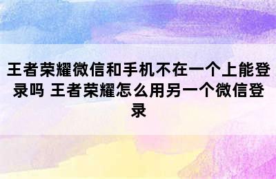 王者荣耀微信和手机不在一个上能登录吗 王者荣耀怎么用另一个微信登录